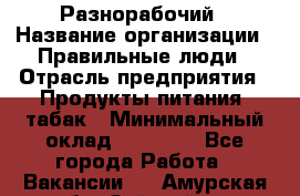 Разнорабочий › Название организации ­ Правильные люди › Отрасль предприятия ­ Продукты питания, табак › Минимальный оклад ­ 30 000 - Все города Работа » Вакансии   . Амурская обл.,Зейский р-н